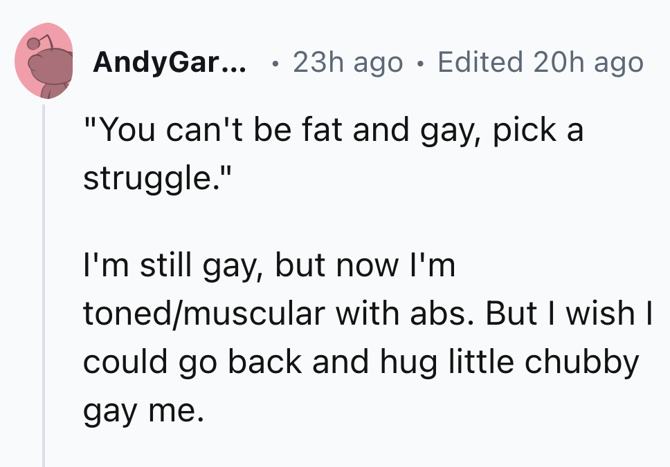 heart - AndyGar... 23h ago Edited 20h ago "You can't be fat and gay, pick a struggle." I'm still gay, but now I'm tonedmuscular with abs. But I wish I could go back and hug little chubby gay me.